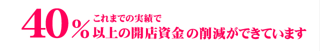 これまでの実績で40％以上の開店資金の削減ができている